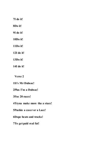 7I do it!
8Do it!
9I do it!
10Do it!
11Do it!
12I do it!
13Do it!
14I do it!
Verse 2
1It’s Mr Dubsac!
2Plus I’m a Dubsac!
3Foe 20 raccs!
4Tryna make more tha a stacc!
5Pushin a caser or a Lacc!
6Dope beats and tracks!
7To get paid real fat!
 