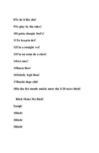 8To do it like dat!
9To play by tha rules!
10I gotta chargin fool’s!
11To keepin det!
12I’m a straight vet!
13I’m on some do a show!
14Get moe!
15Busta flow!
16Strictly legit thou!
17Bustin dope chit!
18In tha fist month makin more tha $ 20 raccs bitch!
Bitch Make Me Rich!
Sampl:
1Bitch!
2Bitch!
3Bitch!
 
