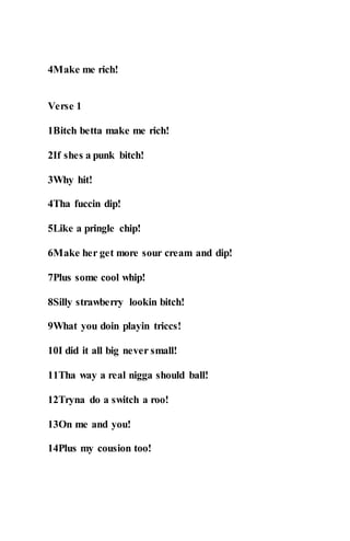 4Make me rich!
Verse 1
1Bitch betta make me rich!
2If shes a punk bitch!
3Why hit!
4Tha fuccin dip!
5Like a pringle chip!
6Make her get more sour cream and dip!
7Plus some cool whip!
8Silly strawberry lookin bitch!
9What you doin playin triccs!
10I did it all big never small!
11Tha way a real nigga should ball!
12Tryna do a switch a roo!
13On me and you!
14Plus my cousion too!
 