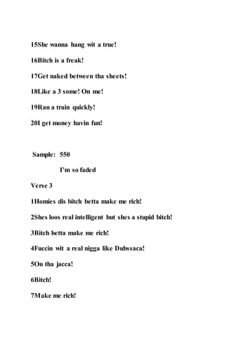15She wanna hang wit a true!
16Bitch is a freak!
17Get naked between tha sheets!
18Like a 3 some! On me!
19Ran a train quickly!
20I get money havin fun!
Sample: 550
I’m so faded
Verse 3
1Homies dis bitch betta make me rich!
2Shes loos real intelligent but shes a stupid bitch!
3Bitch betta make me rich!
4Fuccin wit a real nigga like Dubssaca!
5On tha jacca!
6Bitch!
7Make me rich!
 