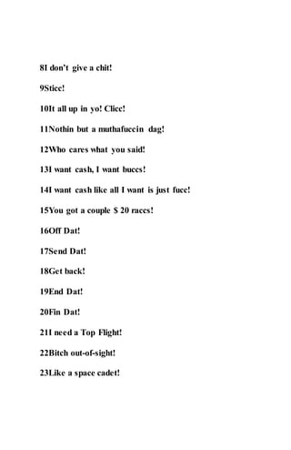8I don’t give a chit!
9Sticc!
10It all up in yo! Clicc!
11Nothin but a muthafuccin dag!
12Who cares what you said!
13I want cash, I want buccs!
14I want cash like all I want is just fucc!
15You got a couple $ 20 raccs!
16Off Dat!
17Send Dat!
18Get back!
19End Dat!
20Fin Dat!
21I need a Top Flight!
22Bitch out-of-sight!
23Like a space cadet!
 