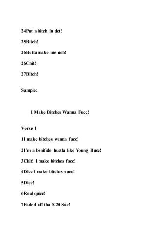 24Put a bitch in det!
25Bitch!
26Betta make me rich!
26Chit!
27Bitch!
Sample:
I Make Bitches Wanna Fucc!
Verse 1
1I make bitches wanna fucc!
2I’m a bonifide hustla like Young Bucc!
3Chit! I make bitches fucc!
4Dicc I make bitches succ!
5Dicc!
6Real quicc!
7Faded off tha $ 20 Sac!
 