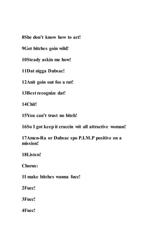 8She don’t know how to act!
9Got bitches goin wild!
10Steady askin me how!
11Dat nigga Dubsac!
12Anit goin out foe a rat!
13Best recognize dat!
14Chit!
15You can’t trust no bitch!
16So I got keep it craccin wit all attractive woman!
17Amen-Ra or Dubsac spo P.I.M.P positive on a
mission!
18Listen!
Chorus:
1I make bitches wanna fucc!
2Fucc!
3Fucc!
4Fucc!
 