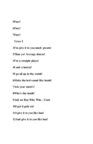 5Fucc!
6Fucc!
7Fucc!
Verse 2
1I’m give it to you much greata!
2Than yo! Average datera!
3I’m a straight playa!
4I anit a hateta!
5I go all up in tha womb!
6Make tha bed sound like bomb!
7Ask your mom’s!
8Who’s tha bomb!
9Anit no Boo Who Who . Com!
10I got it goin on!
11I give it to you like hun!
12And give it to you like han!
 