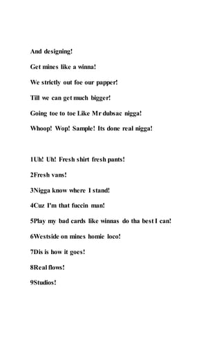 And designing!
Get mines like a winna!
We strictly out foe our papper!
Till we can get much bigger!
Going toe to toe Like Mr dubsac nigga!
Whoop! Wop! Sample! Its done real nigga!
1Uh! Uh! Fresh shirt fresh pants!
2Fresh vans!
3Nigga know where I stand!
4Cuz I'm that fuccin man!
5Play my bad cards like winnas do tha best I can!
6Westside on mines homie loco!
7Dis is how it goes!
8Real flows!
9Studios!
 