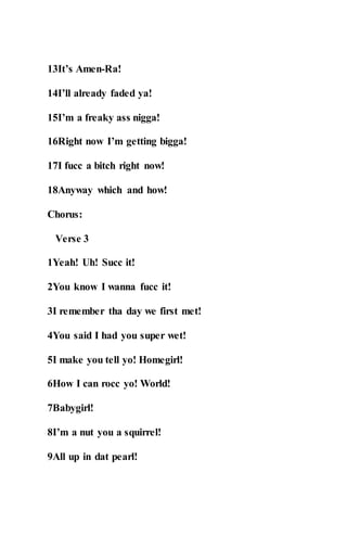 13It’s Amen-Ra!
14I’ll already faded ya!
15I’m a freaky ass nigga!
16Right now I’m getting bigga!
17I fucc a bitch right now!
18Anyway which and how!
Chorus:
Verse 3
1Yeah! Uh! Succ it!
2You know I wanna fucc it!
3I remember tha day we first met!
4You said I had you super wet!
5I make you tell yo! Homegirl!
6How I can rocc yo! World!
7Babygirl!
8I’m a nut you a squirrel!
9All up in dat pearl!
 