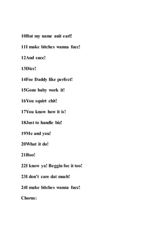 10But my name anit earl!
11I make bitches wanna fucc!
12And succ!
13Dicc!
14Foe Daddy like perfect!
15Gone baby work it!
16You squirt chit!
17You know how it is!
18Just to handle biz!
19Me and you!
20What it do!
21Boo!
22I know ya! Beggin foe it too!
23I don’t care dat much!
24I make bitches wanna fucc!
Chorus:
 