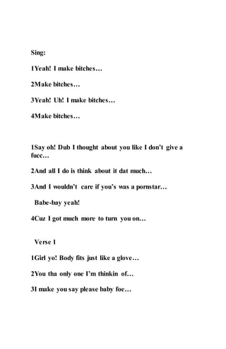 Sing:
1Yeah! I make bitches…
2Make bitches…
3Yeah! Uh! I make bitches…
4Make bitches…
1Say oh! Dub I thought about you like I don’t give a
fucc…
2And all I do is think about it dat much…
3And I wouldn’t care if you’s was a pornstar…
Babe-bay yeah!
4Cuz I got much more to turn you on…
Verse 1
1Girl yo! Body fits just like a glove…
2You tha only one I’m thinkin of…
3I make you say please baby foe…
 