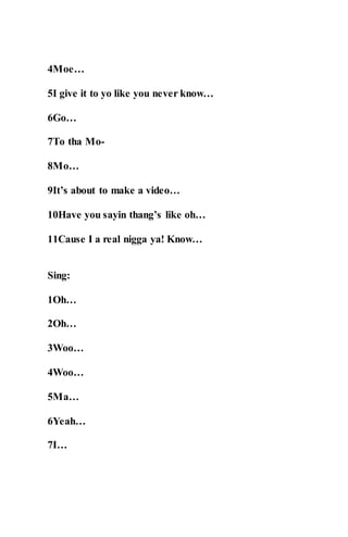 4Moe…
5I give it to yo like you never know…
6Go…
7To tha Mo-
8Mo…
9It’s about to make a video…
10Have you sayin thang’s like oh…
11Cause I a real nigga ya! Know…
Sing:
1Oh…
2Oh…
3Woo…
4Woo…
5Ma…
6Yeah…
7I…
 