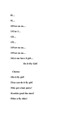 8I…
9I…
10Naw na na…
11Cuz I…
12I…
13I…
14Naw na na…
15Naw na na…
16Let me have it girl…
Do It Fly Girl!
Chorus:
1Do it fly girl!
2You can do it fly girl!
3She got a luui purse!
4Lookin good tha most!
5Shes a fly chicc!
 