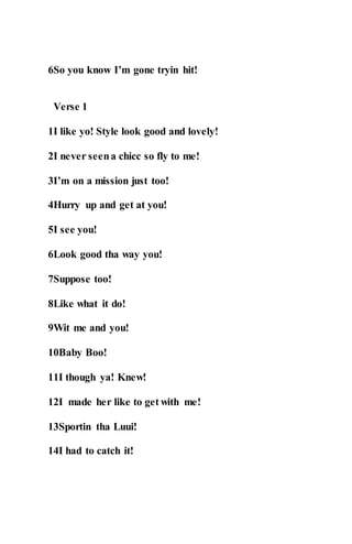 6So you know I’m gone tryin hit!
Verse 1
1I like yo! Style look good and lovely!
2I never seena chicc so fly to me!
3I’m on a mission just too!
4Hurry up and get at you!
5I see you!
6Look good tha way you!
7Suppose too!
8Like what it do!
9Wit me and you!
10Baby Boo!
11I though ya! Knew!
12I made her like to get with me!
13Sportin tha Luui!
14I had to catch it!
 
