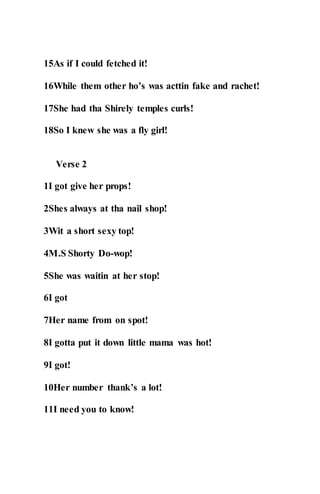 15As if I could fetched it!
16While them other ho’s was acttin fake and rachet!
17She had tha Shirely temples curls!
18So I knew she was a fly girl!
Verse 2
1I got give her props!
2Shes always at tha nail shop!
3Wit a short sexy top!
4M.S Shorty Do-wop!
5She was waitin at her stop!
6I got
7Her name from on spot!
8I gotta put it down little mama was hot!
9I got!
10Her number thank’s a lot!
11I need you to know!
 