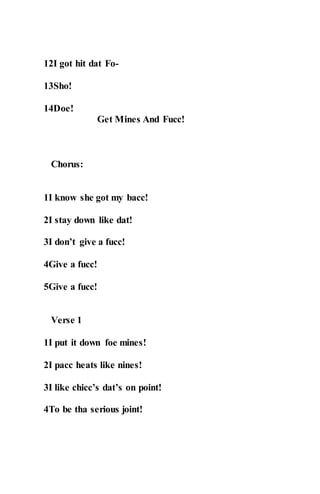 12I got hit dat Fo-
13Sho!
14Doe!
Get Mines And Fucc!
Chorus:
1I know she got my bacc!
2I stay down like dat!
3I don’t give a fucc!
4Give a fucc!
5Give a fucc!
Verse 1
1I put it down foe mines!
2I pacc heats like nines!
3I like chicc’s dat’s on point!
4To be tha serious joint!
 