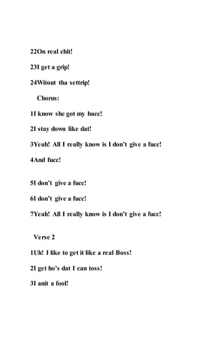 22On real chit!
23I get a grip!
24Witout tha settrip!
Chorus:
1I know she got my bacc!
2I stay down like dat!
3Yeah! All I really know is I don’t give a fucc!
4And fucc!
5I don’t give a fucc!
6I don’t give a fucc!
7Yeah! All I really know is I don’t give a fucc!
Verse 2
1Uh! I like to get it like a real Boss!
2I get ho’s dat I can toss!
3I anit a fool!
 