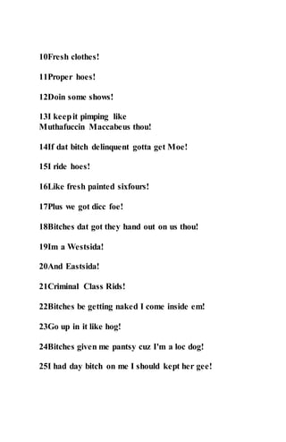 10Fresh clothes!
11Proper hoes!
12Doin some shows!
13I keepit pimping like
Muthafuccin Maccabeus thou!
14If dat bitch delinquent gotta get Moe!
15I ride hoes!
16Like fresh painted sixfours!
17Plus we got dicc foe!
18Bitches dat got they hand out on us thou!
19Im a Westsida!
20And Eastsida!
21Criminal Class Rids!
22Bitches be getting naked I come inside em!
23Go up in it like hog!
24Bitches given me pantsy cuz I'm a loc dog!
25I had day bitch on me I should kept her gee!
 
