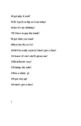 4I got play it cool!
5Uh! I get it as big as I can today!
6Like it’s my birthday!
7If I have to pop tha trunk!
8I got what you want!
9Dis is foe We or Us!
10All I’m really sayin is I don’t give a fucc!
11I know it’s ho’s dat’ll please me!
12Real fuccin easy!
13I dump tha rolie!
14Foe a whole p!
15I got stay up!
16I don’t give a fucc!
t
 