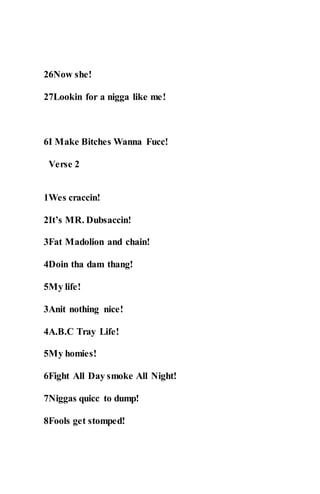 26Now she!
27Lookin for a nigga like me!
6I Make Bitches Wanna Fucc!
Verse 2
1Wes craccin!
2It’s MR. Dubsaccin!
3Fat Madolion and chain!
4Doin tha dam thang!
5My life!
3Anit nothing nice!
4A.B.C Tray Life!
5My homies!
6Fight All Day smoke All Night!
7Niggas quicc to dump!
8Fools get stomped!
 