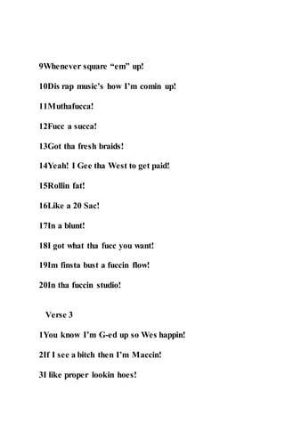 9Whenever square “em” up!
10Dis rap music’s how I’m comin up!
11Muthafucca!
12Fucc a succa!
13Got tha fresh braids!
14Yeah! I Gee tha West to get paid!
15Rollin fat!
16Like a 20 Sac!
17In a blunt!
18I got what tha fucc you want!
19Im finsta bust a fuccin flow!
20In tha fuccin studio!
Verse 3
1You know I’m G-ed up so Wes happin!
2If I see a bitch then I’m Maccin!
3I like proper lookin hoes!
 
