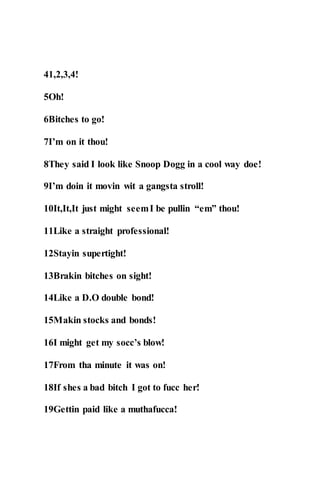 41,2,3,4!
5Oh!
6Bitches to go!
7I’m on it thou!
8They said I look like Snoop Dogg in a cool way doe!
9I’m doin it movin wit a gangsta stroll!
10It,It,It just might seemI be pullin “em” thou!
11Like a straight professional!
12Stayin supertight!
13Brakin bitches on sight!
14Like a D.O double bond!
15Makin stocks and bonds!
16I might get my socc’s blow!
17From tha minute it was on!
18If shes a bad bitch I got to fucc her!
19Gettin paid like a muthafucca!
 