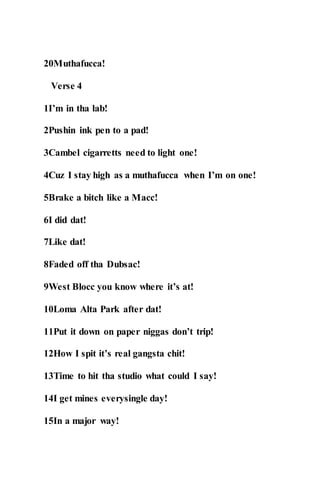 20Muthafucca!
Verse 4
1I’m in tha lab!
2Pushin ink pen to a pad!
3Cambel cigarretts need to light one!
4Cuz I stay high as a muthafucca when I’m on one!
5Brake a bitch like a Macc!
6I did dat!
7Like dat!
8Faded off tha Dubsac!
9West Blocc you know where it’s at!
10Loma Alta Park after dat!
11Put it down on paper niggas don’t trip!
12How I spit it’s real gangsta chit!
13Time to hit tha studio what could I say!
14I get mines everysingle day!
15In a major way!
 