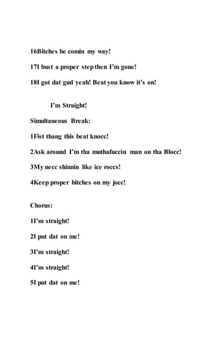16Bitches be comin my way!
17I bust a proper stepthen I’m gone!
18I got dat gud yeah! Beat you know it’s on!
I’m Straight!
Simultaneous Break:
1Fist thang this beat knocc!
2Ask around I’m tha muthafuccin man on tha Blocc!
3My necc shinnin like ice roccs!
4Keep proper bitches on my jocc!
Chorus:
1I’m straight!
2I put dat on me!
3I’m straight!
4I’m straight!
5I put dat on me!
 