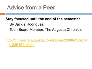 Advice from a Peer
Stay focused until the end of the semester
By Jackie Rodriguez
Teen Board Member, The Augusta Chronicle

http://chronicle.augusta.com/stories/2008/05/20/xt
r_336164.shtml

 