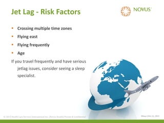 Jet Lag - Risk Factors
• Crossing multiple time zones
• Flying east
• Flying frequently
• Age
If you travel frequently and have serious
jetlag issues, consider seeing a sleep
specialist.

© 2013 Health Care Services International Inc. (Novus Health)Health) & Confidential
© 2013 Health Care Services International Inc. (Novus Private Private & Confidential

(Mayo Clinic (1), 2013

 