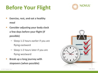 Before Your Flight
• Exercise, rest, and eat a healthy
meal
• Consider adjusting your body clock
a few days before your flight (if
possible)
– Sleep 1-2 hours earlier if you are
flying eastward
– Sleep 1-2 hours later if you are
flying westward
• Break up a long journey with
stopovers (when possible)
© 2013 Health Care Services International Inc. (Novus Health) Private & Confidential

(CDC, 2011)

 