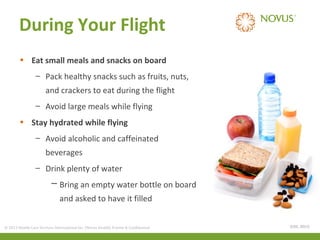 During Your Flight
• Eat small meals and snacks on board
– Pack healthy snacks such as fruits, nuts,
and crackers to eat during the flight
– Avoid large meals while flying
• Stay hydrated while flying
– Avoid alcoholic and caffeinated
beverages
– Drink plenty of water
─ Bring an empty water bottle on board
and asked to have it filled
© 2013 Health Care Services International Inc. (Novus Health) Private & Confidential

(CDC, 2011)

 