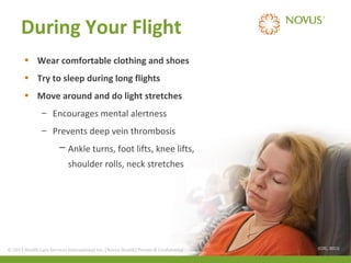 During Your Flight
• Wear comfortable clothing and shoes
• Try to sleep during long flights
• Move around and do light stretches
– Encourages mental alertness
– Prevents deep vein thrombosis
─ Ankle turns, foot lifts, knee lifts,
shoulder rolls, neck stretches

© 2013 Health Care Services International Inc. (Novus Health)Health) & Confidential
© 2013 Health Care Services International Inc. (Novus Private Private & Confidential

(CDC, 2011)

 