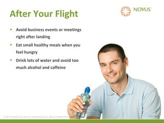 After Your Flight
• Avoid business events or meetings
right after landing
• Eat small healthy meals when you
feel hungry
• Drink lots of water and avoid too
much alcohol and caffeine

© 2013 Health Care Services International Inc. (Novus Health)Health) & Confidential
© 2013 Health Care Services International Inc. (Novus Private Private & Confidential

(CDC, 2011)

 