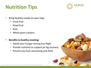 Nutrition Tips
• Bring healthy snacks on your trips
– Fresh fruit
– Dried fruit
– Nuts
– Whole grain crackers
• Benefits to healthy snacking:
– Satisfy your hunger during your flight
– Provide nutrients to support jet lag recovery
– Prevent you from overeating junk food

© 2013 Health Care Services International Inc. (Novus Health) Private & Confidential

 