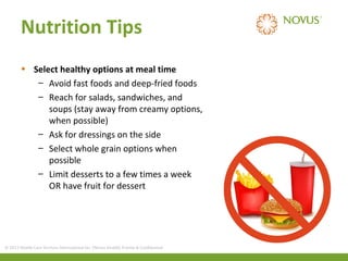 Nutrition Tips
• Select healthy options at meal time
– Avoid fast foods and deep-fried foods
– Reach for salads, sandwiches, and
soups (stay away from creamy options,
when possible)
– Ask for dressings on the side
– Select whole grain options when
possible
– Limit desserts to a few times a week
OR have fruit for dessert

© 2013 Health Care Services International Inc. (Novus Health) Private & Confidential

 