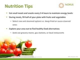 Nutrition Tips
• Eat small meals and snacks every 3-4 hours to maintain energy levels
• During meals, fill half of your plate with fruits and vegetables
– Select raw and steamed options vs. deep-fried or sauce-covered
ones
• Explore your area out to find healthy food alternatives
– Seek out grocery stores, gas stations, or local restaurants

© 2013 Health Care Services International Inc. (Novus Health)Health) & Confidential
© 2013 Health Care Services International Inc. (Novus Private Private & Confidential

(WHC, 2013, GoC, 2013)

 