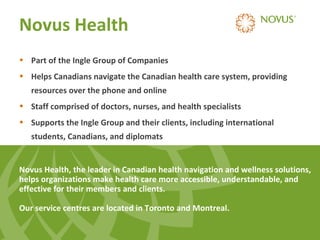 Novus Health
• Part of the Ingle Group of Companies
• Helps Canadians navigate the Canadian health care system, providing
resources over the phone and online
• Staff comprised of doctors, nurses, and health specialists
• Supports the Ingle Group and their clients, including international
students, Canadians, and diplomats

Novus Health, the leader in Canadian health navigation and wellness solutions,
helps organizations make health care more accessible, understandable, and
effective for their members and clients.
Our service centres are located in Toronto and Montreal.

 