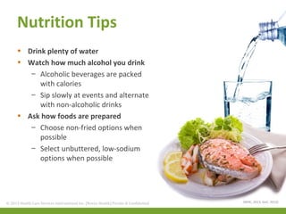 Nutrition Tips
• Drink plenty of water
• Watch how much alcohol you drink
– Alcoholic beverages are packed
with calories
– Sip slowly at events and alternate
with non-alcoholic drinks
• Ask how foods are prepared
– Choose non-fried options when
possible
– Select unbuttered, low-sodium
options when possible

© 2013 Health Care Services International Inc. (Novus Health)Health) & Confidential
© 2013 Health Care Services International Inc. (Novus Private Private & Confidential

(WHC, 2013, GoC, 2013)

 