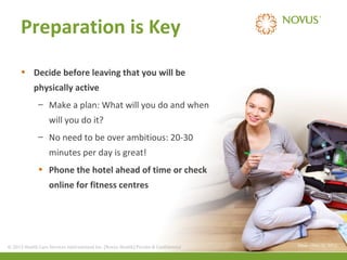 Preparation is Key
• Decide before leaving that you will be
physically active
– Make a plan: What will you do and when
will you do it?
– No need to be over ambitious: 20-30
minutes per day is great!
• Phone the hotel ahead of time or check
online for fitness centres

© 2013 Health Care Services International Inc. (Novus Health)Health) & Confidential
© 2013 Health Care Services International Inc. (Novus Private Private & Confidential

(Mayo Clinic (2), 2011)

 