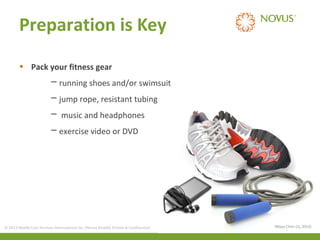 Preparation is Key
• Pack your fitness gear
─ running shoes and/or swimsuit
─ jump rope, resistant tubing
─ music and headphones
─ exercise video or DVD

© 2013 Health Care Services International Inc. (Novus Health) Private & Confidential

(Mayo Clinic (2), 2013)

 