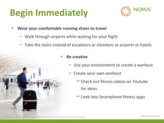 Begin Immediately
• Wear your comfortable running shoes to travel
– Walk through airports while waiting for your flight
– Take the stairs instead of escalators or elevators at airports or hotels
• Be creative
– Use your environment to create a workout
– Create your own workout
─ Check out fitness videos on Youtube
for ideas
─ Look into Smartphone fitness apps

© 2013 Health Care Services International Inc. (Novus Health)Health) & Confidential
© 2013 Health Care Services International Inc. (Novus Private Private & Confidential

(Mayo Clinic (2), 2013)

 