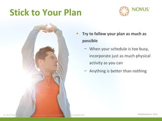 Stick to Your Plan
• Try to follow your plan as much as
possible
– When your schedule is too busy,
incorporate just as much physical
activity as you can
– Anything is better than nothing

© 2013 Health Care Services International Inc. (Novus Health)Health) & Confidential
© 2013 Health Care Services International Inc. (Novus Private Private & Confidential

(Weightwatchers, 2013)

 