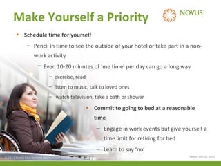 Make Yourself a Priority
• Schedule time for yourself
– Pencil in time to see the outside of your hotel or take part in a nonwork activity
─ Even 10-20 minutes of ‘me time’ per day can go a long way
– exercise, read
– listen to music, talk to loved ones
– watch television, take a bath or shower

• Commit to going to bed at a reasonable
time
– Engage in work events but give yourself a
time limit for retiring for bed
– Learn to say ‘no’
© 2013 Health Care Services International Inc. (Novus Health)Health) & Confidential
© 2013 Health Care Services International Inc. (Novus Private Private & Confidential

(Mayo Clinic (3), 2012)

 
