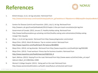 References
1.

British Airways. (n.d.). Jet lag calculator. Retrieved from

http://www.britishairways.com/travel/drsleep/public/en_gb?wakehours=7&wakemins=00&sleepOK=sleepGood&destT
2.

Centers for Disease Control and Prevention. (2011, July 1). Jet lag. Retrieved from
http://wwwnc.cdc.gov/travel/yellowbook/2012/chapter-2-the-pre-travel-consultation/jet-lag.htm

3.

Government of Canada. (2013, January 7). Healthy holiday eating. Retrieved from
http://www.healthycanadians.gc.ca/eating-nutrition/healthy-eating-saine-alimentation/holiday-eatingmanger-fete-eng.php

4.

Olson, J. (n.d.) Jet lag rooster. Retrieved from http://www.jetlagrooster.com/contact

5.

Mayo Clinic. (2012). Work-life balance: Tips to reclaim control. Retrieved from
http://www.mayoclinic.com/health/work-life-balance/WL00056

6.

Mayo Clinic. (2013). Jet lag disorder. Retrieved from http://www.mayoclinic.com/health/jet-lag/DS01085

7.

Mayo Clinic. (2013). Travel workout: Fitness tips for business travelers. Retrieved from
http://www.mayoclinic.com/health/exercise/HQ01556_D

8.

Sperl, Melissa. (2013). Staying fit on the road. Retrieved from http://www.wweo.ca/util/art/index_art.aspx?
tabnum=1&art_id=128631&sc=3040

9.

Women’s College Hospital. (2013). Eating well on the road. Retrieved from
http://www.womenshealthmatters.ca/health-news/feature-articles/eat-well-travel

© 2013 Health Care Services International Inc. (Novus Health) Private & Confidential

 