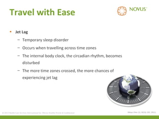 Travel with Ease
• Jet Lag
– Temporary sleep disorder
– Occurs when travelling across time zones
– The internal body clock, the circadian rhythm, becomes
disturbed
– The more time zones crossed, the more chances of
experiencing jet lag

© 2013 Health Care Services International Inc. (Novus Health) Private & Confidential

(Mayo Clinic (1), 2013); CDC, 2011)

 