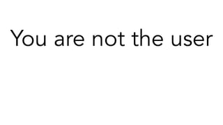 You are not the user
Your certainties are assumptions
Most of what you think you know is not useful
The answers you discover today will be wrong a year from now if you’re lucky