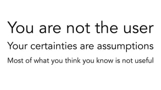 You are not the user
Your certainties are assumptions
Most of what you think you know is not useful
The answers you discover today will be wrong a year from now if you’re lucky