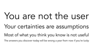 You are not the user
Your certainties are assumptions
Most of what you think you know is not useful
The answers you discover today will be wrong a year from now if you’re lucky