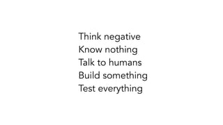 Think negative
Know nothing
Talk to humans
Build something
Test everything