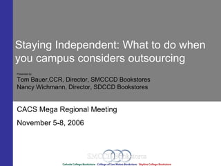 Staying Independent: What to do when
you campus considers outsourcing
Presented by:

Tom Bauer,CCR, Director, SMCCCD Bookstores
Nancy Wichmann, Director, SDCCD Bookstores


CACS Mega Regional Meeting
November 5-8, 2006
 