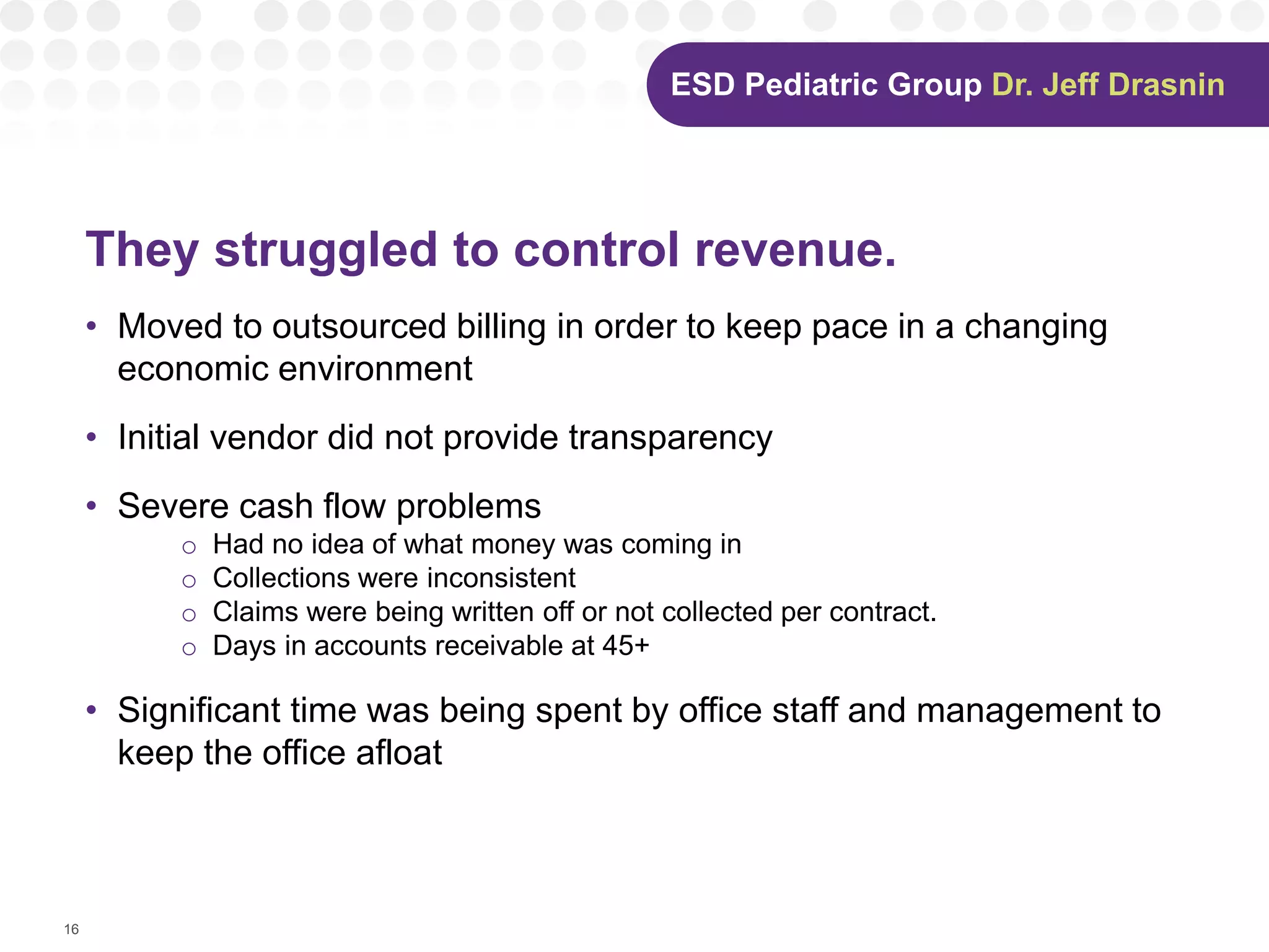 16
They struggled to control revenue.
• Moved to outsourced billing in order to keep pace in a changing
economic environment
• Initial vendor did not provide transparency
• Severe cash flow problems
o Had no idea of what money was coming in
o Collections were inconsistent
o Claims were being written off or not collected per contract.
o Days in accounts receivable at 45+
• Significant time was being spent by office staff and management to
keep the office afloat
Dr. Jeff Drasnin
 