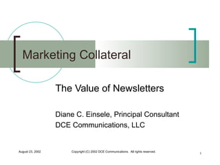 Marketing Collateral The Value of Newsletters Diane C. Einsele, Principal Consultant DCE Communications, LLC August 23, 2002 Copyright (C) 2002 DCE Communications.  All rights reserved. 